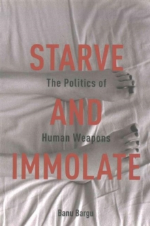 Starve And Immolate The Politics Of Human Weapons Banu Bargu 9780231163415 True Readingspace